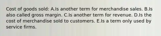 Cost of goods sold: A.Is another term for merchandise sales. B.Is also called gross margin. C.Is another term for revenue. D.Is the cost of merchandise sold to customers. E.Is a term only used by service firms.