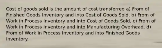 Cost of goods sold is the amount of cost transferred a) From of Finished Goods Inventory and into Cost of Goods Sold. b) From of Work in Process Inventory and into Cost of Goods Sold. c) From of Work in Process Inventory and into Manufacturing Overhead. d) From of Work in Process Inventory and into Finished Goods Inventory.