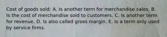 Cost of goods sold: A. Is another term for merchandise sales. B. Is the cost of merchandise sold to customers. C. Is another term for revenue. D. Is also called gross margin. E. Is a term only used by service firms.