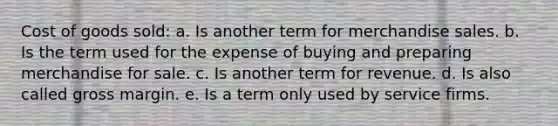 Cost of goods sold: a. Is another term for merchandise sales. b. Is the term used for the expense of buying and preparing merchandise for sale. c. Is another term for revenue. d. Is also called gross margin. e. Is a term only used by service firms.