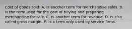 Cost of goods sold: A. Is another term for merchandise sales. B. Is the term used for the cost of buying and preparing merchandise for sale. C. Is another term for revenue. D. Is also called gross margin. E. Is a term only used by service firms.