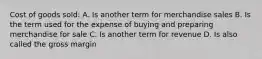 Cost of goods sold: A. Is another term for merchandise sales B. Is the term used for the expense of buying and preparing merchandise for sale C. Is another term for revenue D. Is also called the gross margin