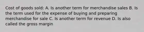 Cost of goods sold: A. Is another term for merchandise sales B. Is the term used for the expense of buying and preparing merchandise for sale C. Is another term for revenue D. Is also called the gross margin