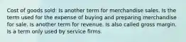 Cost of goods sold: Is another term for merchandise sales. Is the term used for the expense of buying and preparing merchandise for sale. Is another term for revenue. Is also called gross margin. Is a term only used by service firms.