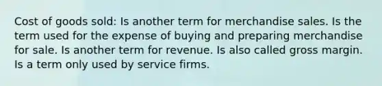 Cost of goods sold: Is another term for merchandise sales. Is the term used for the expense of buying and preparing merchandise for sale. Is another term for revenue. Is also called gross margin. Is a term only used by service firms.