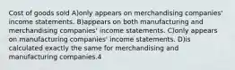 Cost of goods sold A)only appears on merchandising companies' income statements. B)appears on both manufacturing and merchandising companies' income statements. C)only appears on manufacturing companies' income statements. D)is calculated exactly the same for merchandising and manufacturing companies.4