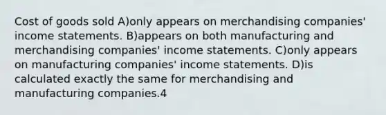 Cost of goods sold A)only appears on merchandising companies' income statements. B)appears on both manufacturing and merchandising companies' income statements. C)only appears on manufacturing companies' income statements. D)is calculated exactly the same for merchandising and manufacturing companies.4