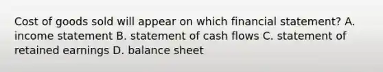 Cost of goods sold will appear on which financial​ statement? A. income statement B. statement of cash flows C. statement of retained earnings D. balance sheet