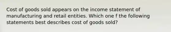 Cost of goods sold appears on the income statement of manufacturing and retail entities. Which one f the following statements best describes cost of goods sold?