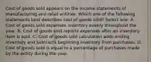 Cost of goods sold appears on the income statements of manufacturing and retail entities. Which one of the following statements best describes cost of goods sold? Select one: A. Cost of goods sold expenses inventory evenly throughout the year. B. Cost of goods sold reports expenses after an inventory item is sold. C. Cost of goods sold calculation adds ending inventory and subtracts beginning inventory from purchases. D. Cost of goods sold is equal to a percentage of purchases made by the entity during the year.