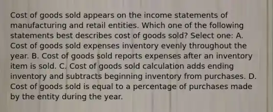 Cost of goods sold appears on the income statements of manufacturing and retail entities. Which one of the following statements best describes cost of goods sold? Select one: A. Cost of goods sold expenses inventory evenly throughout the year. B. Cost of goods sold reports expenses after an inventory item is sold. C. Cost of goods sold calculation adds ending inventory and subtracts beginning inventory from purchases. D. Cost of goods sold is equal to a percentage of purchases made by the entity during the year.