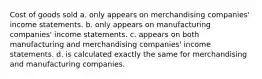 Cost of goods sold a. only appears on merchandising companies' income statements. b. only appears on manufacturing companies' income statements. c. appears on both manufacturing and merchandising companies' income statements. d. is calculated exactly the same for merchandising and manufacturing companies.