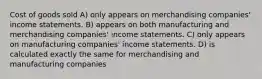 Cost of goods sold A) only appears on merchandising companies' income statements. B) appears on both manufacturing and merchandising companies' income statements. C) only appears on manufacturing companies' income statements. D) is calculated exactly the same for merchandising and manufacturing companies