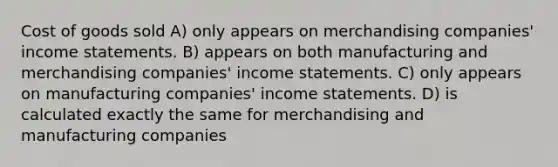 Cost of goods sold A) only appears on merchandising companies' income statements. B) appears on both manufacturing and merchandising companies' income statements. C) only appears on manufacturing companies' income statements. D) is calculated exactly the same for merchandising and manufacturing companies