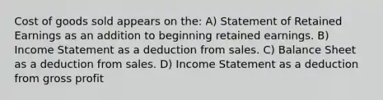 Cost of goods sold appears on the: A) Statement of Retained Earnings as an addition to beginning retained earnings. B) Income Statement as a deduction from sales. C) Balance Sheet as a deduction from sales. D) Income Statement as a deduction from gross profit