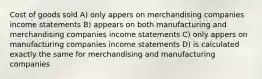 Cost of goods sold A) only appers on merchandising companies income statements B) appears on both manufacturing and merchandising companies income statements C) only appers on manufacturing companies income statements D) is calculated exactly the same for merchandising and manufacturing companies