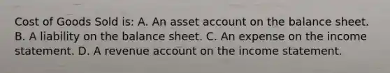 Cost of Goods Sold is: A. An asset account on the balance sheet. B. A liability on the balance sheet. C. An expense on the income statement. D. A revenue account on the income statement.