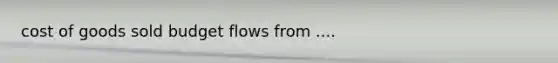 cost of goods sold budget flows from ....