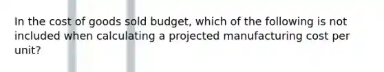 In the cost of goods sold budget, which of the following is not included when calculating a projected manufacturing cost per unit?