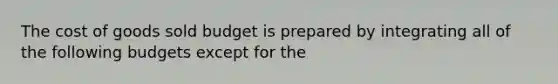 The cost of goods sold budget is prepared by integrating all of the following budgets except for the