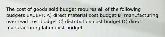 The cost of goods sold budget requires all of the following budgets EXCEPT: A) direct material cost budget B) manufacturing overhead cost budget C) distribution cost budget D) direct manufacturing labor cost budget