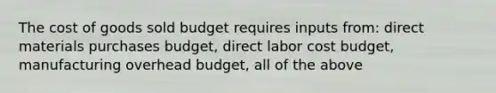 The cost of goods sold budget requires inputs from: direct materials purchases budget, direct labor cost budget, manufacturing overhead budget, all of the above