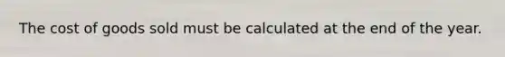 The cost of goods sold must be calculated at the end of the year.