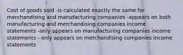 Cost of goods sold -is calculated exactly the same for merchandising and manufacturing companies -appears on both manufacturing and merchandising companies income statements -only appears on manufacturing companies income statements - only appears on merchandising companies income statements