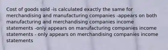 Cost of goods sold -is calculated exactly the same for merchandising and manufacturing companies -appears on both manufacturing and merchandising companies income statements -only appears on manufacturing companies income statements - only appears on merchandising companies income statements