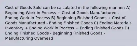 Cost of Goods Sold can be calculated in the following manner: A) Beginning Work in Process + Cost of Goods Manufactured - Ending Work in Process B) Beginning Finished Goods + Cost of Goods Manufactured - Ending Finished Goods C) Ending Materials Inventory + Ending Work in Process + Ending Finished Goods D) Ending Finished Goods - Beginning Finished Goods - Manufacturing Overhead