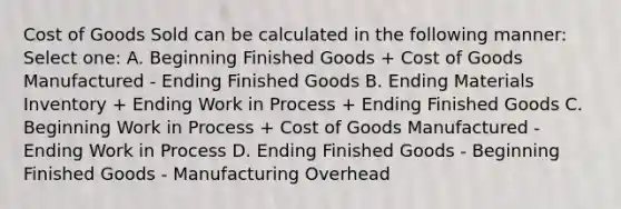 Cost of Goods Sold can be calculated in the following manner: Select one: A. Beginning Finished Goods + Cost of Goods Manufactured - Ending Finished Goods B. Ending Materials Inventory + Ending Work in Process + Ending Finished Goods C. Beginning Work in Process + Cost of Goods Manufactured - Ending Work in Process D. Ending Finished Goods - Beginning Finished Goods - Manufacturing Overhead