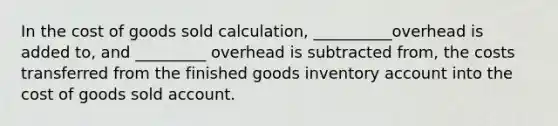 In the cost of goods sold calculation, __________overhead is added to, and _________ overhead is subtracted from, the costs transferred from the finished goods inventory account into the cost of goods sold account.