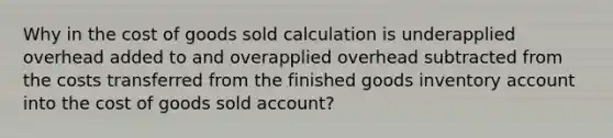 Why in the cost of goods sold calculation is underapplied overhead added to and overapplied overhead subtracted from the costs transferred from the finished goods inventory account into the cost of goods sold account?