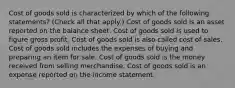 Cost of goods sold is characterized by which of the following statements? (Check all that apply.) Cost of goods sold is an asset reported on the balance sheet. Cost of goods sold is used to figure gross profit. Cost of goods sold is also called cost of sales. Cost of goods sold includes the expenses of buying and preparing an item for sale. Cost of goods sold is the money received from selling merchandise. Cost of goods sold is an expense reported on the income statement.