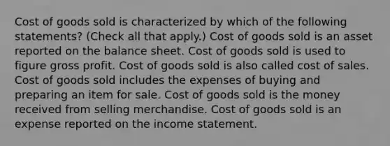 Cost of goods sold is characterized by which of the following statements? (Check all that apply.) Cost of goods sold is an asset reported on the balance sheet. Cost of goods sold is used to figure gross profit. Cost of goods sold is also called cost of sales. Cost of goods sold includes the expenses of buying and preparing an item for sale. Cost of goods sold is the money received from selling merchandise. Cost of goods sold is an expense reported on the income statement.