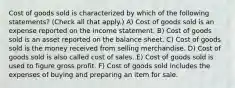 Cost of goods sold is characterized by which of the following statements? (Check all that apply.) A) Cost of goods sold is an expense reported on the income statement. B) Cost of goods sold is an asset reported on the balance sheet. C) Cost of goods sold is the money received from selling merchandise. D) Cost of goods sold is also called cost of sales. E) Cost of goods sold is used to figure gross profit. F) Cost of goods sold includes the expenses of buying and preparing an item for sale.