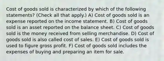 Cost of goods sold is characterized by which of the following statements? (Check all that apply.) A) Cost of goods sold is an expense reported on the income statement. B) Cost of goods sold is an asset reported on the balance sheet. C) Cost of goods sold is the money received from selling merchandise. D) Cost of goods sold is also called cost of sales. E) Cost of goods sold is used to figure gross profit. F) Cost of goods sold includes the expenses of buying and preparing an item for sale.