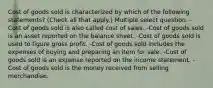 Cost of goods sold is characterized by which of the following statements? (Check all that apply.) Multiple select question. -Cost of goods sold is also called cost of sales. -Cost of goods sold is an asset reported on the balance sheet. -Cost of goods sold is used to figure gross profit. -Cost of goods sold includes the expenses of buying and preparing an item for sale. -Cost of goods sold is an expense reported on the income statement. -Cost of goods sold is the money received from selling merchandise.