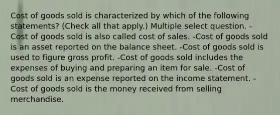 Cost of goods sold is characterized by which of the following statements? (Check all that apply.) Multiple select question. -Cost of goods sold is also called cost of sales. -Cost of goods sold is an asset reported on the balance sheet. -Cost of goods sold is used to figure gross profit. -Cost of goods sold includes the expenses of buying and preparing an item for sale. -Cost of goods sold is an expense reported on the income statement. -Cost of goods sold is the money received from selling merchandise.