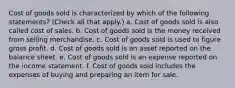 Cost of goods sold is characterized by which of the following statements? (Check all that apply.) a. Cost of goods sold is also called cost of sales. b. Cost of goods sold is the money received from selling merchandise. c. Cost of goods sold is used to figure gross profit. d. Cost of goods sold is an asset reported on the balance sheet. e. Cost of goods sold is an expense reported on the income statement. f. Cost of goods sold includes the expenses of buying and preparing an item for sale.