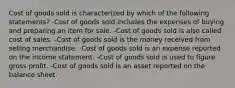 Cost of goods sold is characterized by which of the following statements? -Cost of goods sold includes the expenses of buying and preparing an item for sale. -Cost of goods sold is also called cost of sales. -Cost of goods sold is the money received from selling merchandise. -Cost of goods sold is an expense reported on the income statement. -Cost of goods sold is used to figure gross profit. -Cost of goods sold is an asset reported on the balance sheet.