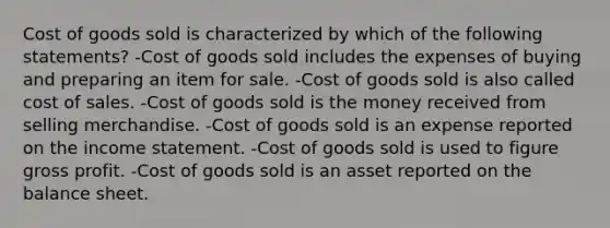 Cost of goods sold is characterized by which of the following statements? -Cost of goods sold includes the expenses of buying and preparing an item for sale. -Cost of goods sold is also called cost of sales. -Cost of goods sold is the money received from selling merchandise. -Cost of goods sold is an expense reported on the <a href='https://www.questionai.com/knowledge/kCPMsnOwdm-income-statement' class='anchor-knowledge'>income statement</a>. -Cost of goods sold is used to figure <a href='https://www.questionai.com/knowledge/klIB6Lsdwh-gross-profit' class='anchor-knowledge'>gross profit</a>. -Cost of goods sold is an asset reported on the balance sheet.