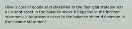 How is cost of goods sold classified in the financial statements? a.Current asset in the balance sheet b.Expense in the income statement c.Noncurrent asset in the balance sheet d.Revenue in the income statement