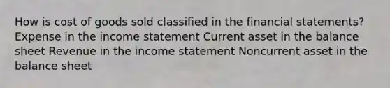 How is cost of goods sold classified in the financial statements? Expense in the income statement Current asset in the balance sheet Revenue in the income statement Noncurrent asset in the balance sheet