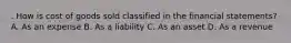 . How is cost of goods sold classified in the financial statements? A. As an expense B. As a liability C. As an asset D. As a revenue