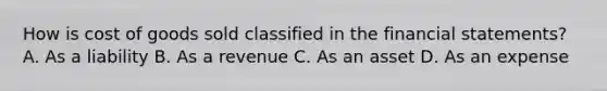 How is cost of goods sold classified in the financial​ statements? A. As a liability B. As a revenue C. As an asset D. As an expense