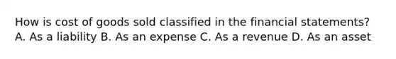 How is cost of goods sold classified in the financial​ statements? A. As a liability B. As an expense C. As a revenue D. As an asset