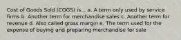 Cost of Goods Sold (COGS) is... a. A term only used by service firms b. Another term for merchandise sales c. Another term for revenue d. Also called gross margin e. The term used for the expense of buying and preparing merchandise for sale