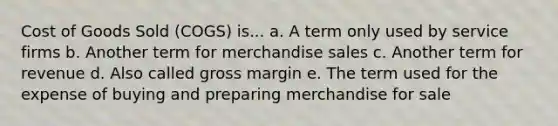 Cost of Goods Sold (COGS) is... a. A term only used by service firms b. Another term for merchandise sales c. Another term for revenue d. Also called gross margin e. The term used for the expense of buying and preparing merchandise for sale