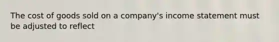 The cost of goods sold on a company's income statement must be adjusted to reflect